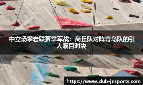 中立场攀岩联赛季军战：商丘队对阵青岛队的引人瞩目对决